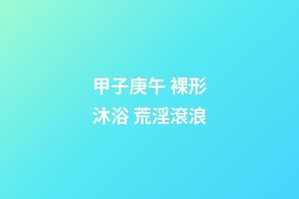 甲子庚午 裸形沐浴 荒淫滾浪